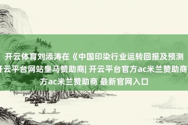 开云体育　　刘添涛在《中国印染行业运转回报及预测》的共享中-开云平台网站皇马赞助商| 开云平台官方ac米兰赞助商 最新官网入口