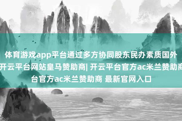 体育游戏app平台通过多方协同股东民办素质国外化高质地发展-开云平台网站皇马赞助商| 开云平台官方ac米兰赞助商 最新官网入口