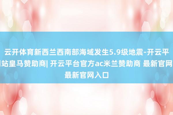 云开体育新西兰西南部海域发生5.9级地震-开云平台网站皇马赞助商| 开云平台官方ac米兰赞助商 最新官网入口