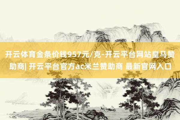 开云体育金条价钱957元/克-开云平台网站皇马赞助商| 开云平台官方ac米兰赞助商 最新官网入口