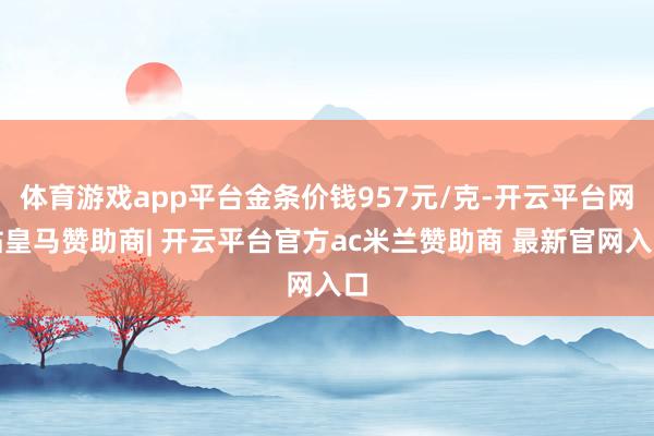 体育游戏app平台金条价钱957元/克-开云平台网站皇马赞助商| 开云平台官方ac米兰赞助商 最新官网入口