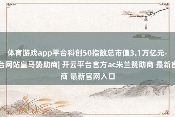体育游戏app平台科创50指数总市值3.1万亿元-开云平台网站皇马赞助商| 开云平台官方ac米兰赞助商 最新官网入口