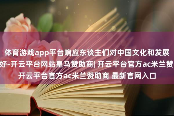 体育游戏app平台响应东谈主们对中国文化和发展树立日益浓厚的酷好-开云平台网站皇马赞助商| 开云平台官方ac米兰赞助商 最新官网入口