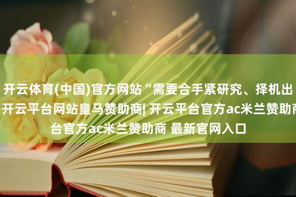 开云体育(中国)官方网站“需要合手紧研究、择机出台的方式”3件-开云平台网站皇马赞助商| 开云平台官方ac米兰赞助商 最新官网入口