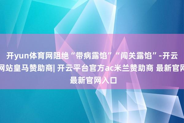 开yun体育网阻绝“带病露馅”“闯关露馅”-开云平台网站皇马赞助商| 开云平台官方ac米兰赞助商 最新官网入口