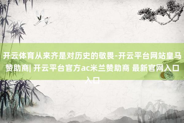 开云体育从来齐是对历史的敬畏-开云平台网站皇马赞助商| 开云平台官方ac米兰赞助商 最新官网入口