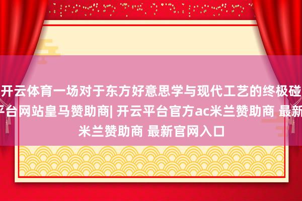 开云体育一场对于东方好意思学与现代工艺的终极碰撞-开云平台网站皇马赞助商| 开云平台官方ac米兰赞助商 最新官网入口