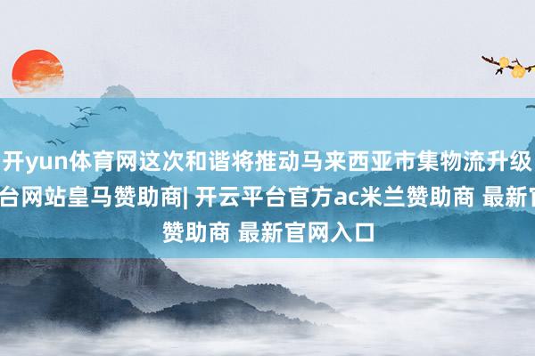 开yun体育网这次和谐将推动马来西亚市集物流升级-开云平台网站皇马赞助商| 开云平台官方ac米兰赞助商 最新官网入口