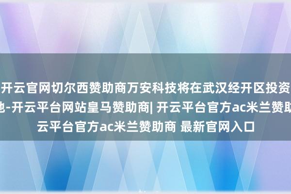 开云官网切尔西赞助商万安科技将在武汉经开区投资诞生华中分娩基地-开云平台网站皇马赞助商| 开云平台官方ac米兰赞助商 最新官网入口
