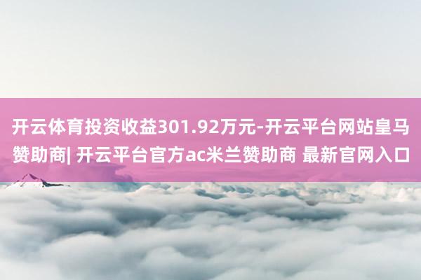 开云体育投资收益301.92万元-开云平台网站皇马赞助商| 开云平台官方ac米兰赞助商 最新官网入口