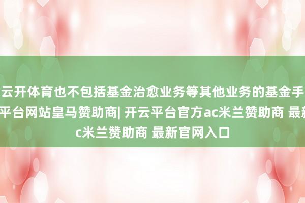 云开体育也不包括基金治愈业务等其他业务的基金手续费-开云平台网站皇马赞助商| 开云平台官方ac米兰赞助商 最新官网入口