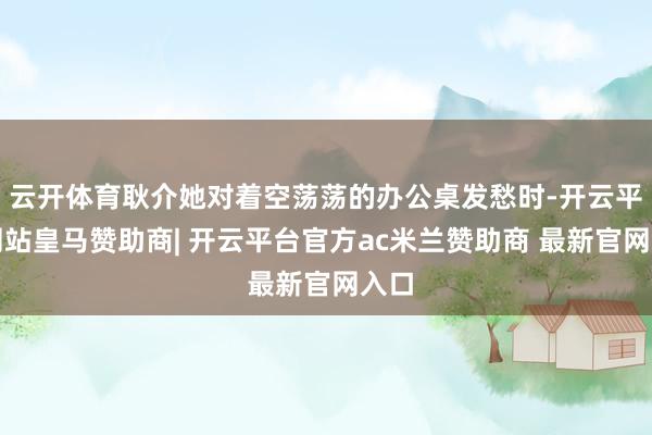 云开体育耿介她对着空荡荡的办公桌发愁时-开云平台网站皇马赞助商| 开云平台官方ac米兰赞助商 最新官网入口