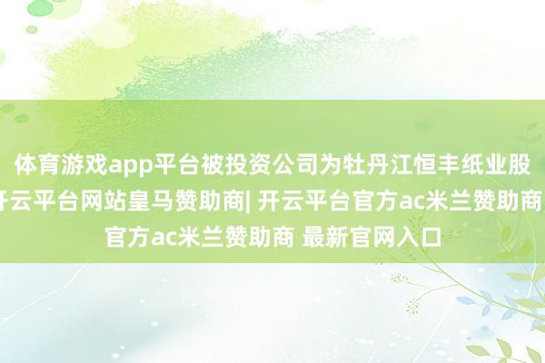 体育游戏app平台被投资公司为牡丹江恒丰纸业股份有限公司-开云平台网站皇马赞助商| 开云平台官方ac米兰赞助商 最新官网入口