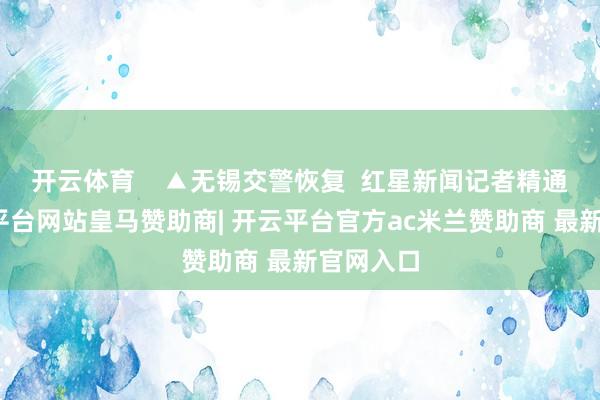 开云体育    ▲无锡交警恢复  红星新闻记者精通到-开云平台网站皇马赞助商| 开云平台官方ac米兰赞助商 最新官网入口
