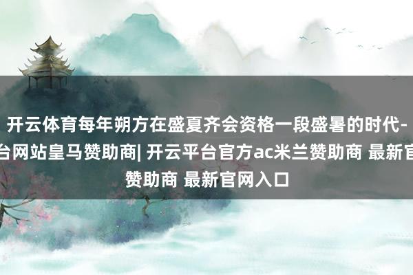 开云体育每年朔方在盛夏齐会资格一段盛暑的时代-开云平台网站皇马赞助商| 开云平台官方ac米兰赞助商 最新官网入口