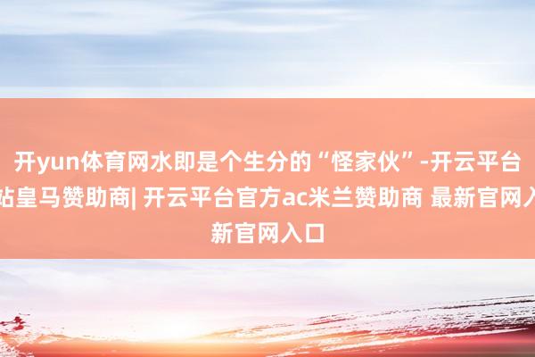 开yun体育网水即是个生分的“怪家伙”-开云平台网站皇马赞助商| 开云平台官方ac米兰赞助商 最新官网入口