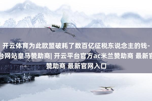 开云体育为此欧盟破耗了数百亿征税东说念主的钱-开云平台网站皇马赞助商| 开云平台官方ac米兰赞助商 最新官网入口