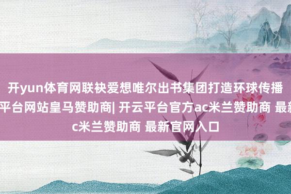 开yun体育网联袂爱想唯尔出书集团打造环球传播网罗-开云平台网站皇马赞助商| 开云平台官方ac米兰赞助商 最新官网入口