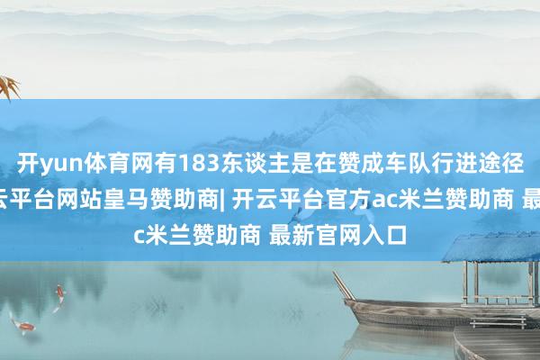 开yun体育网有183东谈主是在赞成车队行进途径上遭难-开云平台网站皇马赞助商| 开云平台官方ac米兰赞助商 最新官网入口