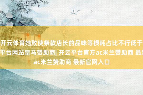 开云体育她致使条款店长的品味等损耗占比不行低于15%-开云平台网站皇马赞助商| 开云平台官方ac米兰赞助商 最新官网入口