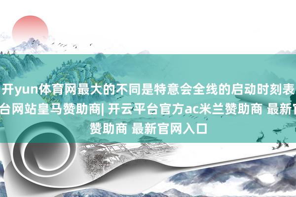 开yun体育网最大的不同是特意会全线的启动时刻表-开云平台网站皇马赞助商| 开云平台官方ac米兰赞助商 最新官网入口