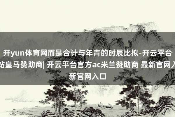 开yun体育网而是合计与年青的时辰比拟-开云平台网站皇马赞助商| 开云平台官方ac米兰赞助商 最新官网入口