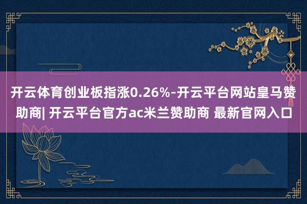 开云体育创业板指涨0.26%-开云平台网站皇马赞助商| 开云平台官方ac米兰赞助商 最新官网入口
