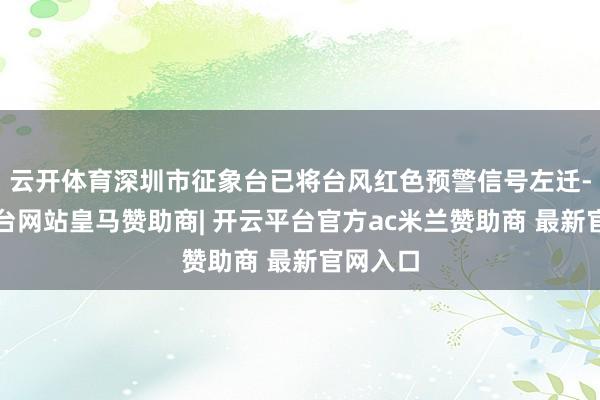 云开体育深圳市征象台已将台风红色预警信号左迁-开云平台网站皇马赞助商| 开云平台官方ac米兰赞助商 最新官网入口