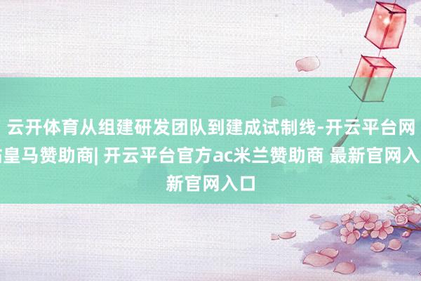 云开体育从组建研发团队到建成试制线-开云平台网站皇马赞助商| 开云平台官方ac米兰赞助商 最新官网入口