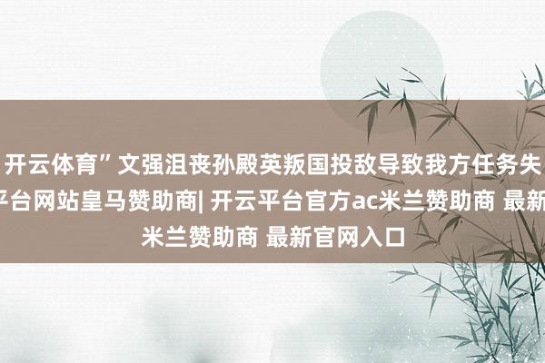 开云体育”文强沮丧孙殿英叛国投敌导致我方任务失败-开云平台网站皇马赞助商| 开云平台官方ac米兰赞助商 最新官网入口