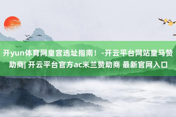 开yun体育网皇宫选址指南！-开云平台网站皇马赞助商| 开云平台官方ac米兰赞助商 最新官网入口