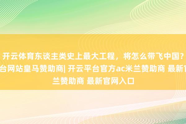 开云体育东谈主类史上最大工程，将怎么带飞中国？-开云平台网站皇马赞助商| 开云平台官方ac米兰赞助商 最新官网入口