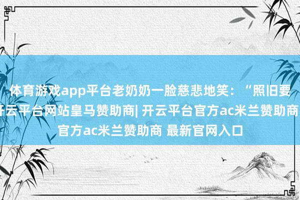 体育游戏app平台老奶奶一脸慈悲地笑：“照旧要三斤皮子吗-开云平台网站皇马赞助商| 开云平台官方ac米兰赞助商 最新官网入口