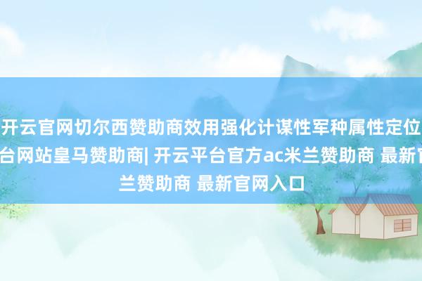 开云官网切尔西赞助商效用强化计谋性军种属性定位-开云平台网站皇马赞助商| 开云平台官方ac米兰赞助商 最新官网入口