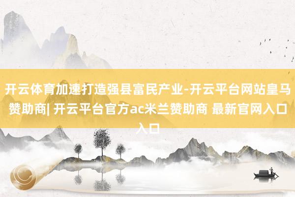 开云体育加速打造强县富民产业-开云平台网站皇马赞助商| 开云平台官方ac米兰赞助商 最新官网入口