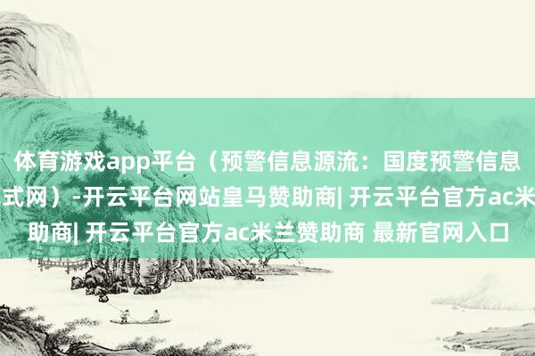 体育游戏app平台（预警信息源流：国度预警信息发布中心）r（中国花式网）-开云平台网站皇马赞助商| 开云平台官方ac米兰赞助商 最新官网入口
