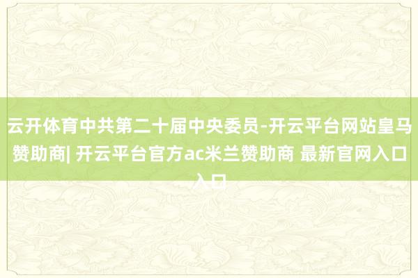 云开体育中共第二十届中央委员-开云平台网站皇马赞助商| 开云平台官方ac米兰赞助商 最新官网入口