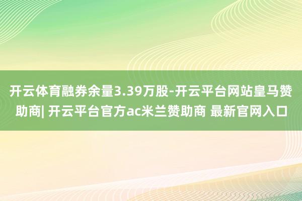 开云体育融券余量3.39万股-开云平台网站皇马赞助商| 开云平台官方ac米兰赞助商 最新官网入口