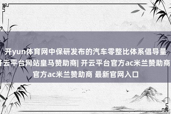 开yun体育网中保研发布的汽车零整比体系倡导量度效用涌现-开云平台网站皇马赞助商| 开云平台官方ac米兰赞助商 最新官网入口