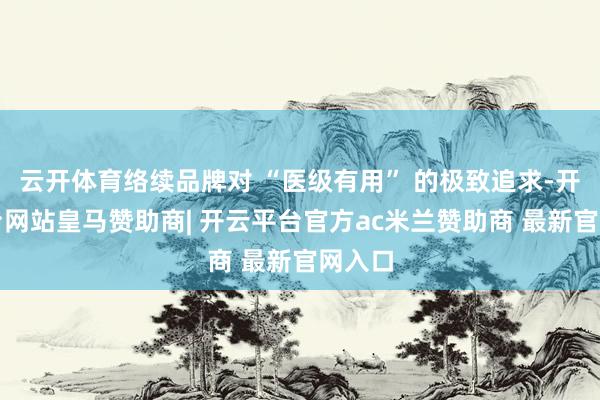 云开体育络续品牌对 “医级有用” 的极致追求-开云平台网站皇马赞助商| 开云平台官方ac米兰赞助商 最新官网入口