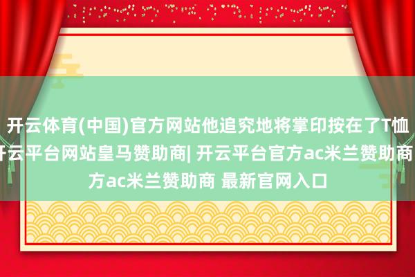 开云体育(中国)官方网站他追究地将掌印按在了T恤的左胸位置-开云平台网站皇马赞助商| 开云平台官方ac米兰赞助商 最新官网入口