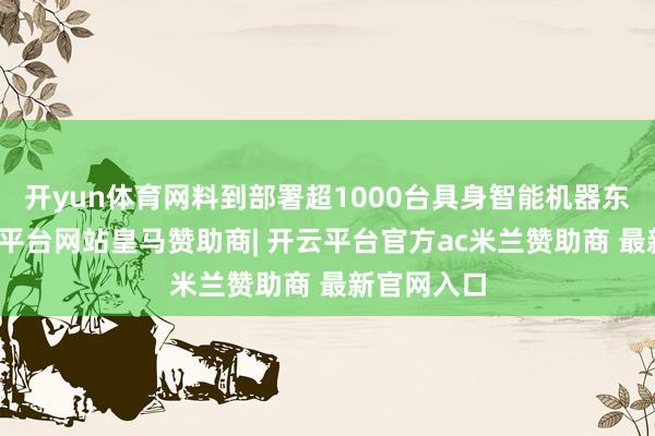 开yun体育网料到部署超1000台具身智能机器东谈主-开云平台网站皇马赞助商| 开云平台官方ac米兰赞助商 最新官网入口