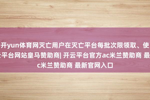 开yun体育网灭亡用户在灭亡平台每批次限领取、使用1张-开云平台网站皇马赞助商| 开云平台官方ac米兰赞助商 最新官网入口