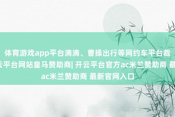 体育游戏app平台滴滴、曹操出行等网约车平台裁减抽成-开云平台网站皇马赞助商| 开云平台官方ac米兰赞助商 最新官网入口