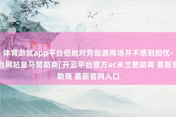 体育游戏app平台但她对劳能源商场并不感到担忧-开云平台网站皇马赞助商| 开云平台官方ac米兰赞助商 最新官网入口