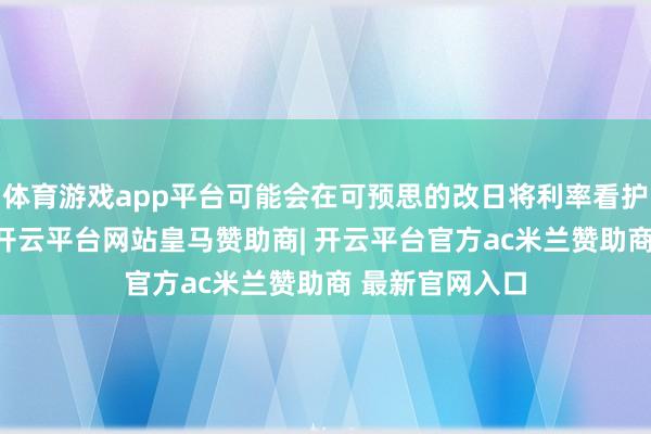 体育游戏app平台可能会在可预思的改日将利率看护在2%的水平-开云平台网站皇马赞助商| 开云平台官方ac米兰赞助商 最新官网入口