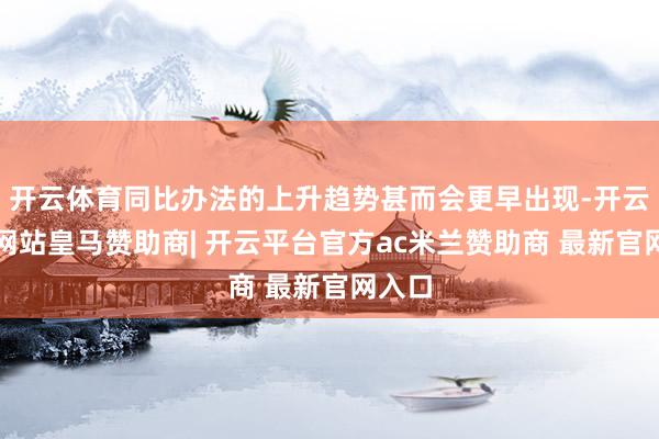 开云体育同比办法的上升趋势甚而会更早出现-开云平台网站皇马赞助商| 开云平台官方ac米兰赞助商 最新官网入口
