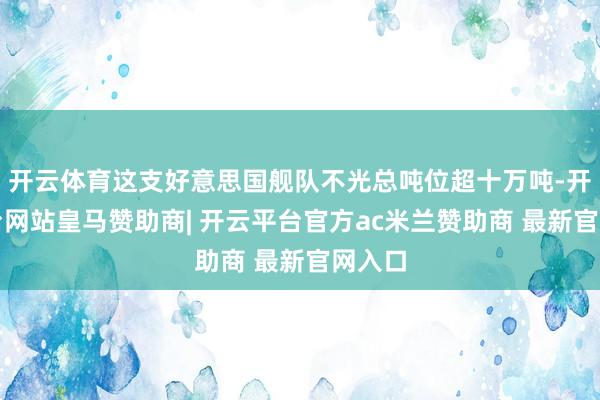 开云体育这支好意思国舰队不光总吨位超十万吨-开云平台网站皇马赞助商| 开云平台官方ac米兰赞助商 最新官网入口