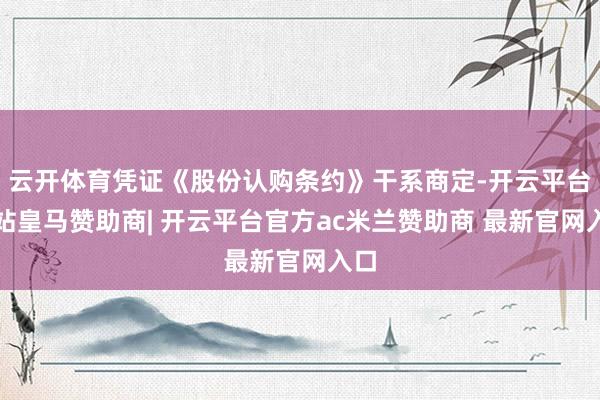 云开体育凭证《股份认购条约》干系商定-开云平台网站皇马赞助商| 开云平台官方ac米兰赞助商 最新官网入口