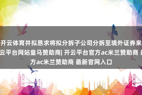 开云体育并拟恳求将拟分拆子公司分拆至境外证券来往所上市-开云平台网站皇马赞助商| 开云平台官方ac米兰赞助商 最新官网入口